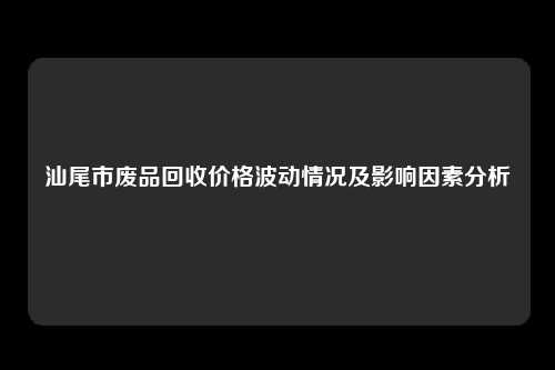 汕尾市废品回收价格波动情况及影响因素分析