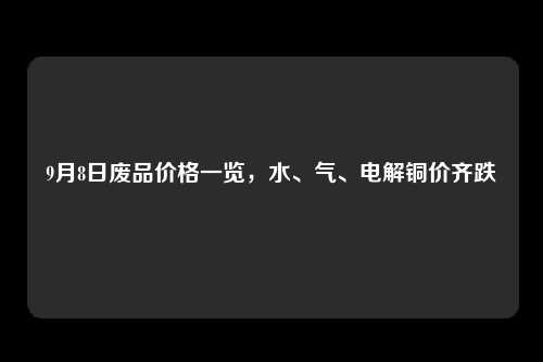 9月8日废品价格一览，水、气、电解铜价齐跌