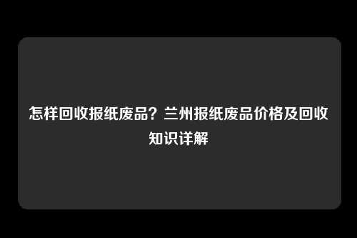 怎样回收报纸废品？兰州报纸废品价格及回收知识详解