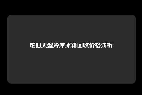 废旧大型冷库冰箱回收价格浅析