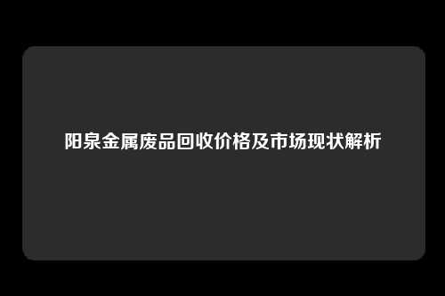 阳泉金属废品回收价格及市场现状解析