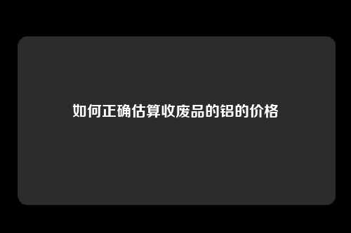 如何正确估算收废品的铝的价格