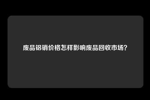 废品铝销价格怎样影响废品回收市场？