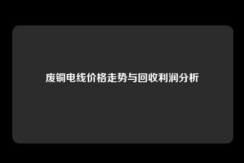 废铜电线价格走势与回收利润分析