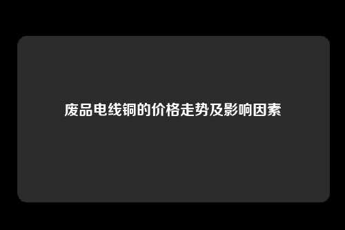 废品电线铜的价格走势及影响因素