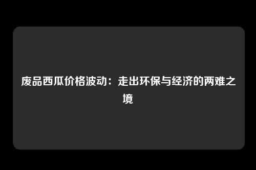 废品西瓜价格波动：走出环保与经济的两难之境