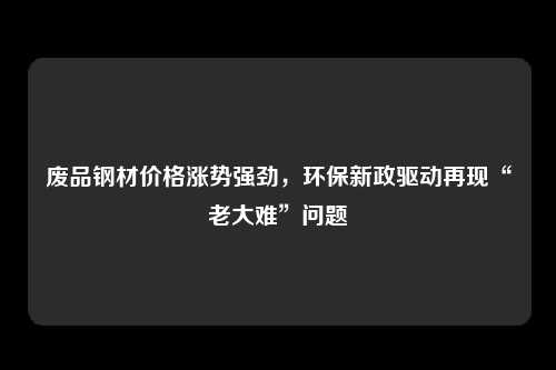 废品钢材价格涨势强劲，环保新政驱动再现“老大难”问题