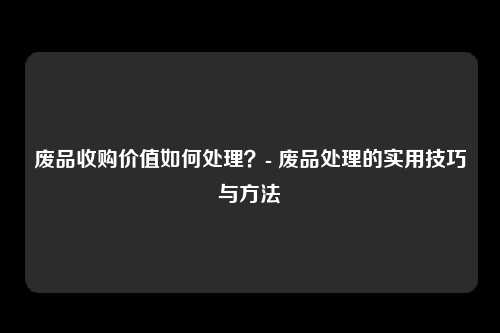 废品收购价值如何处理？- 废品处理的实用技巧与方法