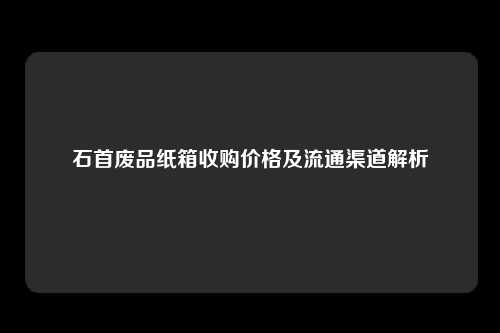 石首废品纸箱收购价格及流通渠道解析