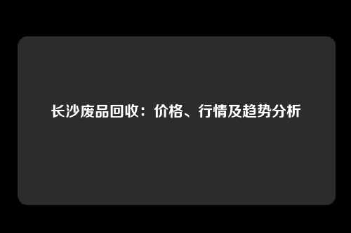 长沙废品回收：价格、行情及趋势分析