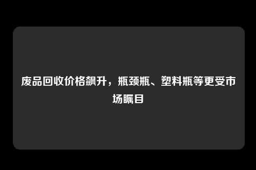 废品回收价格飙升，瓶颈瓶、塑料瓶等更受市场瞩目