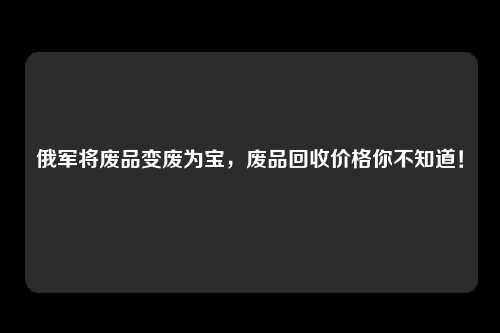 俄军将废品变废为宝，废品回收价格你不知道！