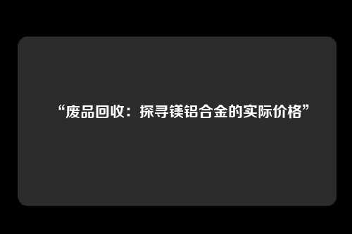 “废品回收：探寻镁铝合金的实际价格”