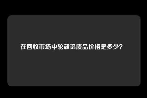 在回收市场中轮毂铝废品价格是多少？ 