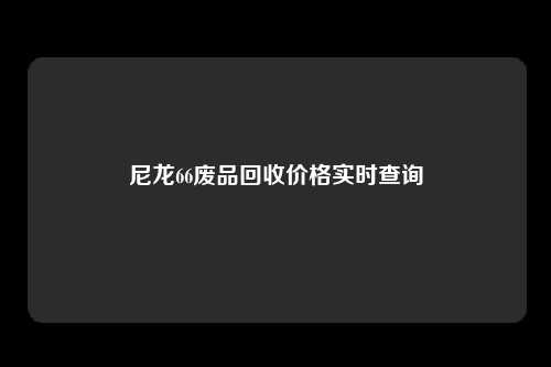 尼龙66废品回收价格实时查询