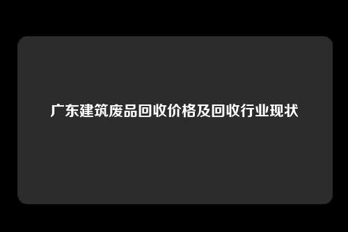 广东建筑废品回收价格及回收行业现状