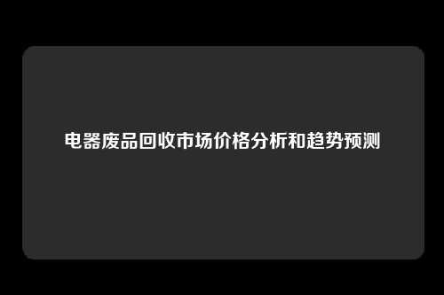 电器废品回收市场价格分析和趋势预测