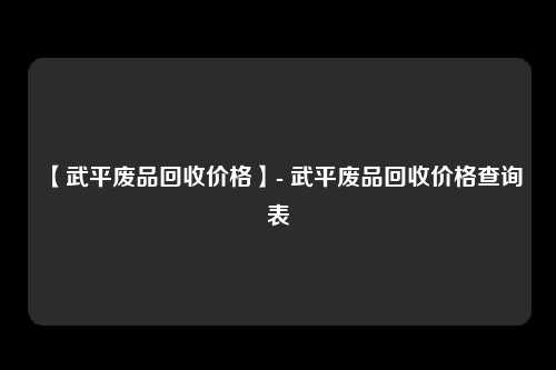 【武平废品回收价格】- 武平废品回收价格查询表