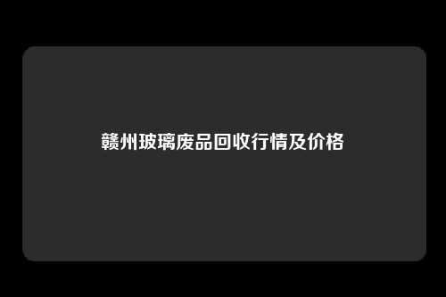 赣州玻璃废品回收行情及价格