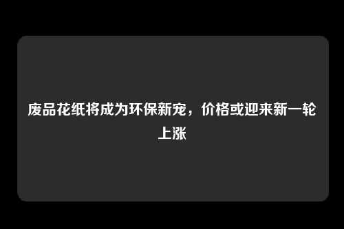 废品花纸将成为环保新宠，价格或迎来新一轮上涨