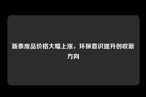 新泰废品价格大幅上涨，环保意识提升创收新方向