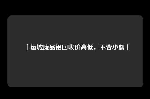 「运城废品铝回收价高低，不容小觑」