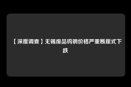 【深度调查】无锡废品钨钢价格严重断崖式下跌