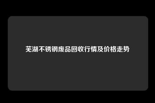 芜湖不锈钢废品回收行情及价格走势