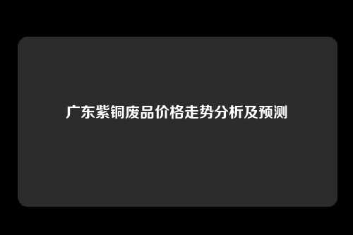 广东紫铜废品价格走势分析及预测