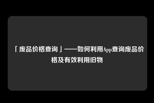 「废品价格查询」——如何利用App查询废品价格及有效利用旧物