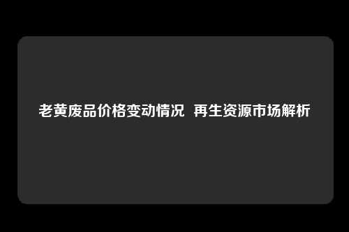 老黄废品价格变动情况  再生资源市场解析