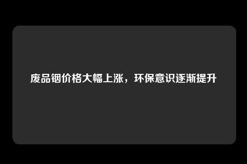 废品铟价格大幅上涨，环保意识逐渐提升