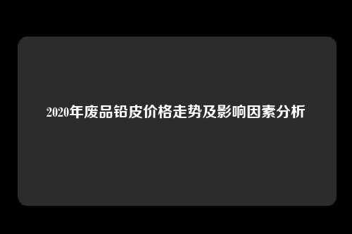 2020年废品铅皮价格走势及影响因素分析