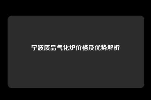 宁波废品气化炉价格及优势解析