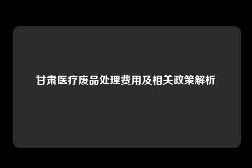 甘肃医疗废品处理费用及相关政策解析