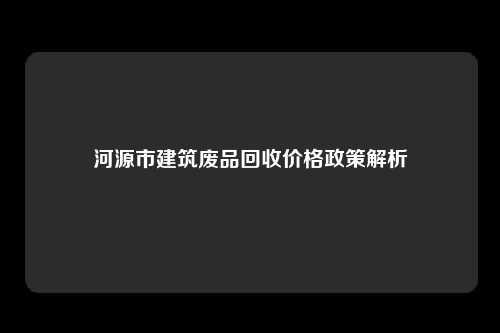 河源市建筑废品回收价格政策解析