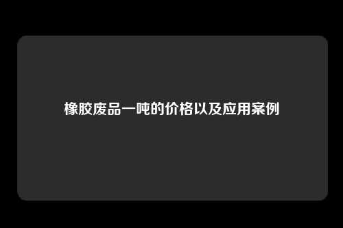 橡胶废品一吨的价格以及应用案例