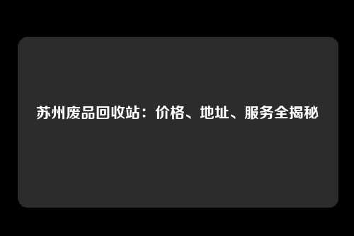 苏州废品回收站：价格、地址、服务全揭秘