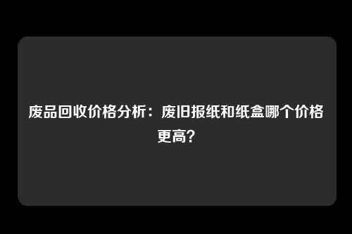 废品回收价格分析：废旧报纸和纸盒哪个价格更高？