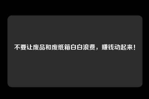 不要让废品和废纸箱白白浪费，赚钱动起来！