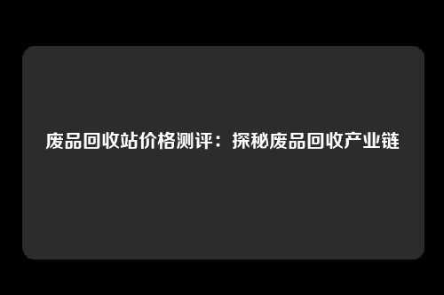 废品回收站价格测评：探秘废品回收产业链