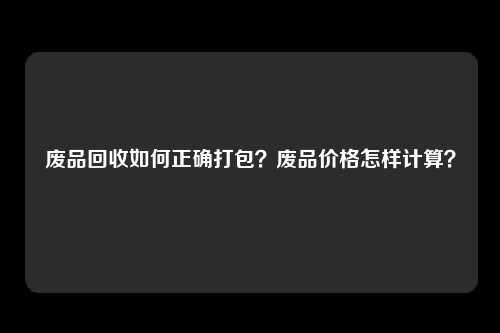 废品回收如何正确打包？废品价格怎样计算？