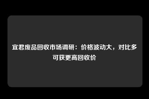 宜君废品回收市场调研：价格波动大，对比多可获更高回收价