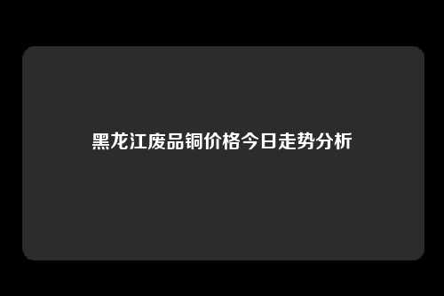 黑龙江废品铜价格今日走势分析