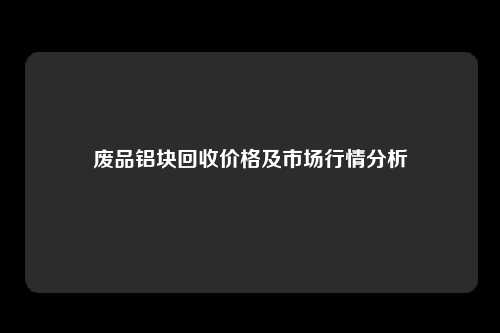 废品铝块回收价格及市场行情分析