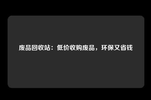 废品回收站：低价收购废品，环保又省钱