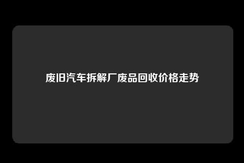 废旧汽车拆解厂废品回收价格走势