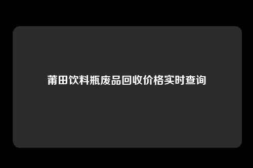 莆田饮料瓶废品回收价格实时查询