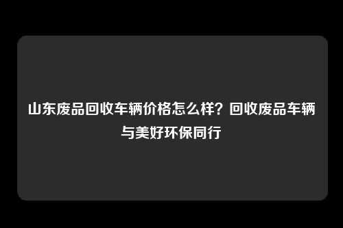 山东废品回收车辆价格怎么样？回收废品车辆与美好环保同行