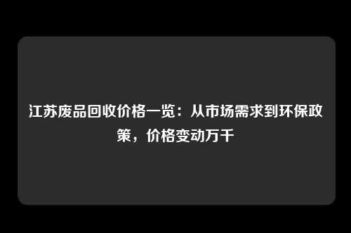 江苏废品回收价格一览：从市场需求到环保政策，价格变动万千